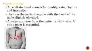 Auscultation:
Auscultate heart sounds for quality, rate, rhythm
and intensity.
Position the patient supine with the head of the
table slightly elevated.
Always examine from the patient’s right side. A
quite room is essential.
 
