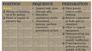 POSITION SEQUENCE PREPARATION
Toddler:
 Sitting or standing
on or by parent.
 Prone or supine in
parent’s lap
• Inspect body area
through play.
• Introduce
equipment slowly.
• Auscultate,
percuss, perform
traumatic
procedures at last.
 Have parent
remove outer
clothing
 Remove underwear
as body part is
examined
 Allow to inspect
equipment
 Demonstrating use
of equipment is
usually ineffective.
 If uncooperative,
perform procedure
quickly with the
 