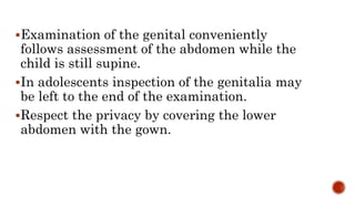 Examination of the genital conveniently
follows assessment of the abdomen while the
child is still supine.
In adolescents inspection of the genitalia may
be left to the end of the examination.
Respect the privacy by covering the lower
abdomen with the gown.
 