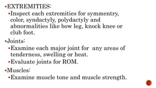 EXTREMITIES:
Inspect each extremities for symmentry,
color, syndactyly, polydactyly and
abnormalities like bow leg, knock knee or
club foot.
Joints:
Examine each major joint for any areas of
tenderness, swelling or heat.
Evaluate joints for ROM.
Muscles:
Examine muscle tone and muscle strength.
 