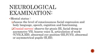 Mental status :
Assess the level of consciousness facial expression and
body language, speech, cognition and functioning.
Cranial nerves: observe for ptosis III, facial droop or
asymmetry VII, hoarse voice X, articulation of work
(V,VII,X,XII), abnormal eye position (III,IV,VI), abnormal
or asymmetrical pupils (II,III).
 