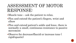 Muscle tone – ask the patient to relax.
Flex and extend the patient’s fingers, wrist and
elbow
Flex and extend patient’s ankle and knee, there is
normally a small, continuous resistance to passive
movement
Observe for decrease/flaccid or increase tone (
rigid/spastic)
 