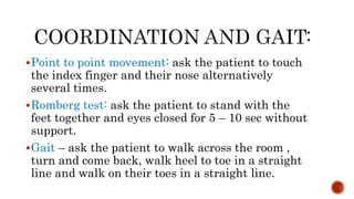 Point to point movement: ask the patient to touch
the index finger and their nose alternatively
several times.
Romberg test: ask the patient to stand with the
feet together and eyes closed for 5 – 10 sec without
support.
Gait – ask the patient to walk across the room ,
turn and come back, walk heel to toe in a straight
line and walk on their toes in a straight line.
 
