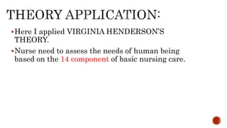 Here I applied VIRGINIA HENDERSON’S
THEORY.
Nurse need to assess the needs of human being
based on the 14 component of basic nursing care.
 
