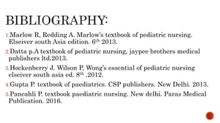 1.Marlow R, Redding A. Marlow’s textbook of pediatric nursing.
Elseiver south Asia edition. 6th 2013.
2.Datta p.A textbook of pediatric nursing, jaypee brothers medical
publishers ltd.2013.
3.Hockenberry J. Wilson P, Wong’s essential of pediatric nursing
elseiver south asia ed. 8th .2012.
4.Gupta P. textbook of paediatrics. CSP publishers. New Delhi. 2013.
5.Pancahli P. textbook paediatric nursing. New delhi. Paras Medical
Publication. 2016.
 
