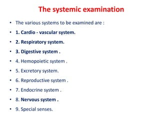 The systemic examination
• The various systems to be examined are :
• 1. Cardio - vascular system.
• 2. Respiratory system.
• 3. Digestive system .
• 4. Hemopoietic system .
• 5. Excretory system.
• 6. Reproductive system .
• 7. Endocrine system .
• 8. Nervous system .
• 9. Special senses.
 