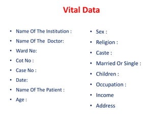 Vital Data
• Name Of The Institution :
• Name Of The Doctor:
• Ward No:
• Cot No :
• Case No :
• Date:
• Name Of The Patient :
• Age :
• Sex :
• Religion :
• Caste :
• Married Or Single :
• Children :
• Occupation :
• Income
• Address
 