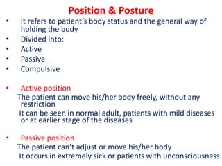 Position & Posture
• It refers to patient’s body status and the general way of
holding the body
• Divided into:
• Active
• Passive
• Compulsive
• Active position
The patient can move his/her body freely, without any
restriction
It can be seen in normal adult, patients with mild diseases
or at earlier stage of the diseases
• Passive position
The patient can’t adjust or move his/her body
It occurs in extremely sick or patients with unconsciousness
 