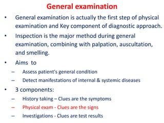 General examination
• General examination is actually the first step of physical
examination and Key component of diagnostic approach.
• Inspection is the major method during general
examination, combining with palpation, auscultation,
and smelling.
• Aims to
– Assess patient's general condition
– Detect manifestations of internal & systemic diseases
• 3 components:
– History taking – Clues are the symptoms
– Physical exam - Clues are the signs
– Investigations - Clues are test results
 