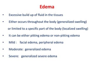 Edema
• Excessive build up of fluid in the tissues
• Either occurs throughout the body (generalized swelling)
or limited to a specific part of the body (localized swelling)
• It can be either pitting edema or non-pitting edema
• Mild : facial edema, peripheral edema
• Moderate: generalized edema
• Severe: generalized severe edema
 