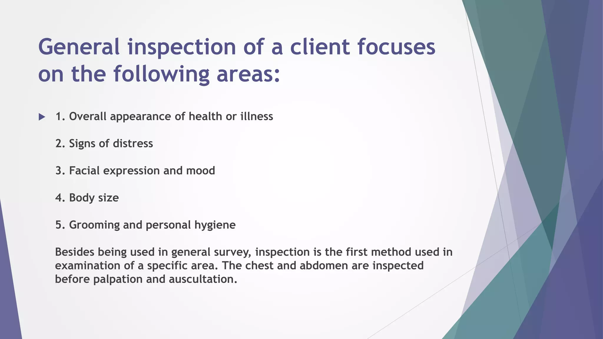 General inspection of a client focuses
on the following areas:
 1. Overall appearance of health or illness
2. Signs of distress
3. Facial expression and mood
4. Body size
5. Grooming and personal hygiene
Besides being used in general survey, inspection is the first method used in
examination of a specific area. The chest and abdomen are inspected
before palpation and auscultation.
 