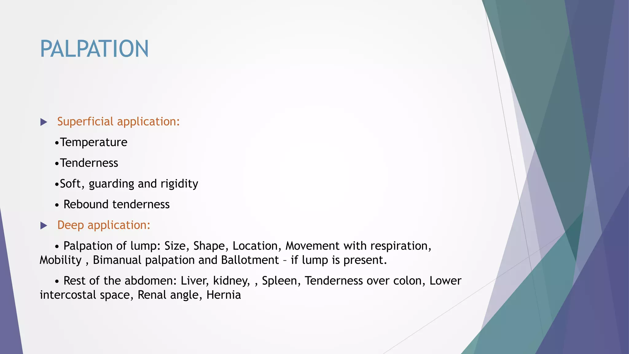 PALPATION
 Superficial application:
•Temperature
•Tenderness
•Soft, guarding and rigidity
• Rebound tenderness
 Deep application:
• Palpation of lump: Size, Shape, Location, Movement with respiration,
Mobility , Bimanual palpation and Ballotment – if lump is present.
• Rest of the abdomen: Liver, kidney, , Spleen, Tenderness over colon, Lower
intercostal space, Renal angle, Hernia
 