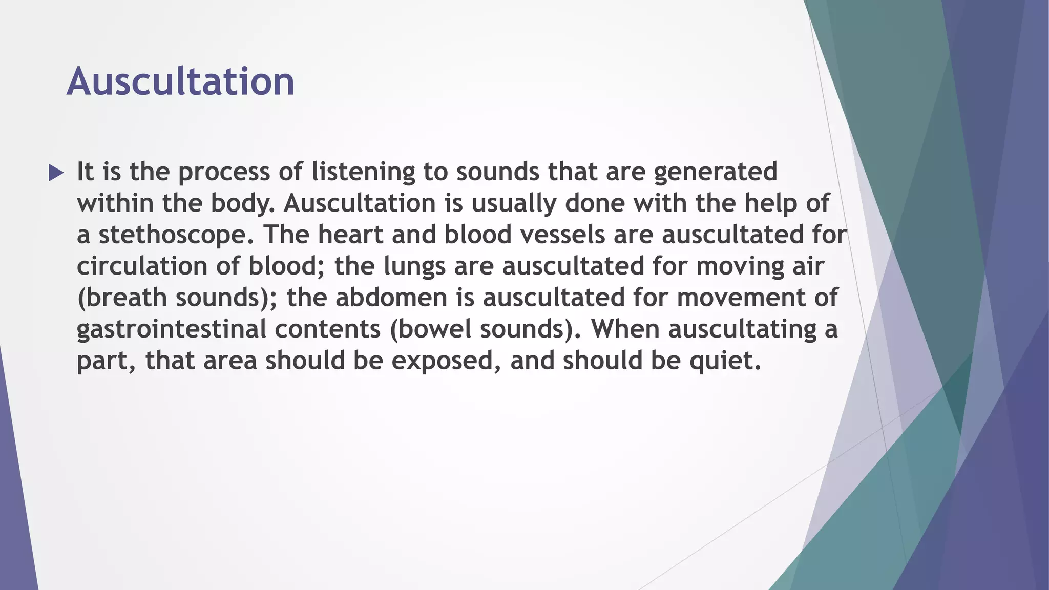Auscultation
 It is the process of listening to sounds that are generated
within the body. Auscultation is usually done with the help of
a stethoscope. The heart and blood vessels are auscultated for
circulation of blood; the lungs are auscultated for moving air
(breath sounds); the abdomen is auscultated for movement of
gastrointestinal contents (bowel sounds). When auscultating a
part, that area should be exposed, and should be quiet.
 