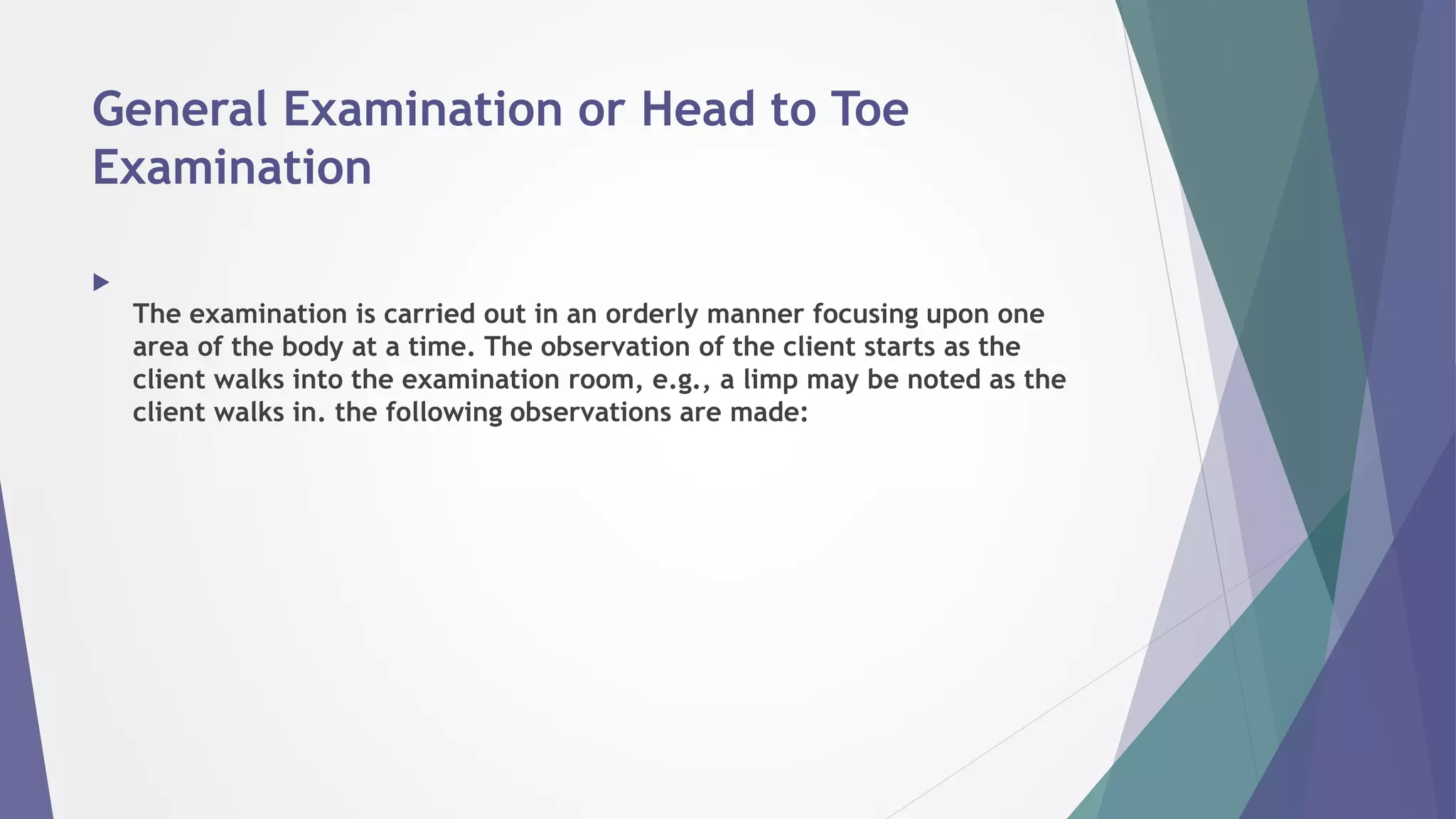 General Examination or Head to Toe
Examination

The examination is carried out in an orderly manner focusing upon one
area of the body at a time. The observation of the client starts as the
client walks into the examination room, e.g., a limp may be noted as the
client walks in. the following observations are made:
 