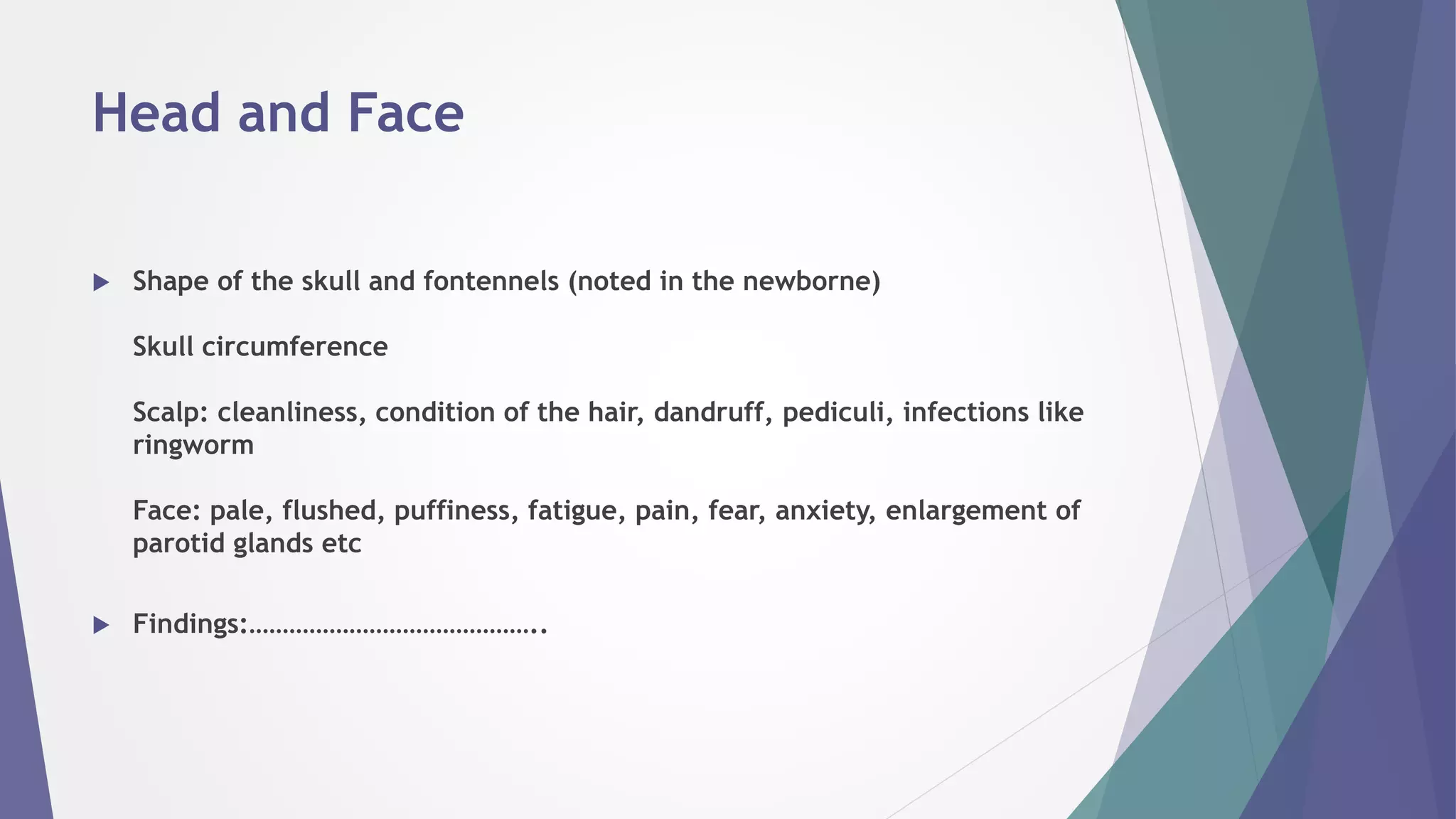 Head and Face
 Shape of the skull and fontennels (noted in the newborne)
Skull circumference
Scalp: cleanliness, condition of the hair, dandruff, pediculi, infections like
ringworm
Face: pale, flushed, puffiness, fatigue, pain, fear, anxiety, enlargement of
parotid glands etc
 Findings:……………………………………..
 