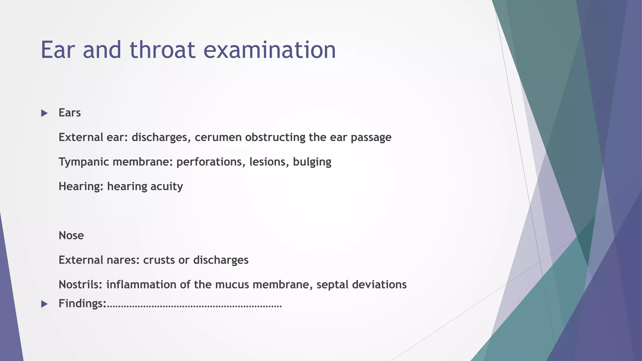 Ear and throat examination
 Ears
External ear: discharges, cerumen obstructing the ear passage
Tympanic membrane: perforations, lesions, bulging
Hearing: hearing acuity
Nose
External nares: crusts or discharges
Nostrils: inflammation of the mucus membrane, septal deviations
 Findings:………………………………………………………
 