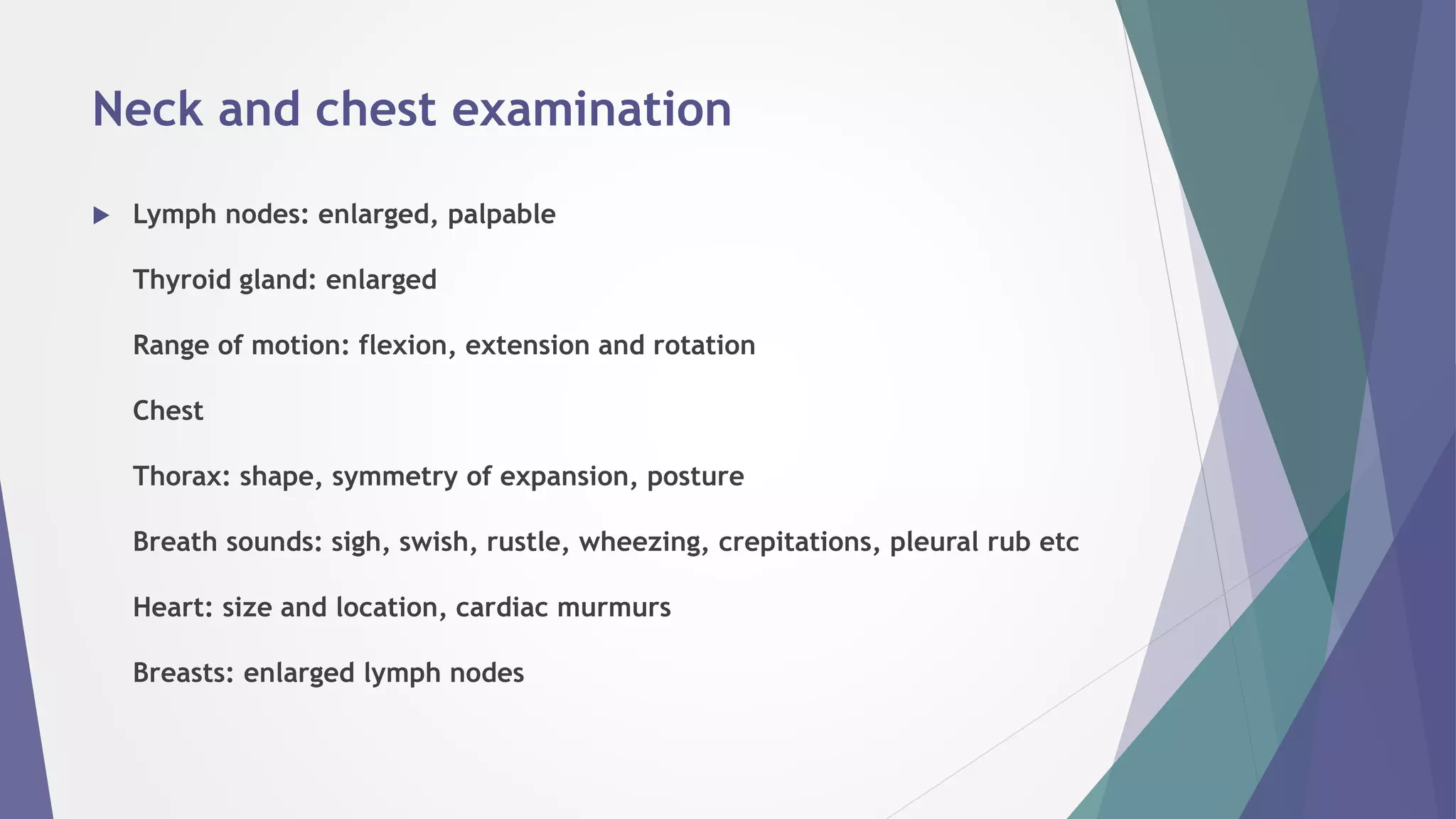 Neck and chest examination
 Lymph nodes: enlarged, palpable
Thyroid gland: enlarged
Range of motion: flexion, extension and rotation
Chest
Thorax: shape, symmetry of expansion, posture
Breath sounds: sigh, swish, rustle, wheezing, crepitations, pleural rub etc
Heart: size and location, cardiac murmurs
Breasts: enlarged lymph nodes
 