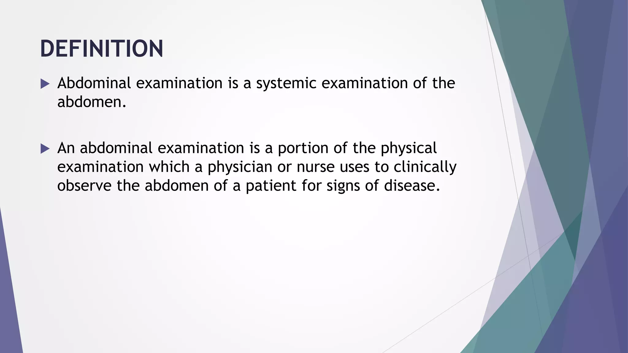 DEFINITION
 Abdominal examination is a systemic examination of the
abdomen.
 An abdominal examination is a portion of the physical
examination which a physician or nurse uses to clinically
observe the abdomen of a patient for signs of disease.
 