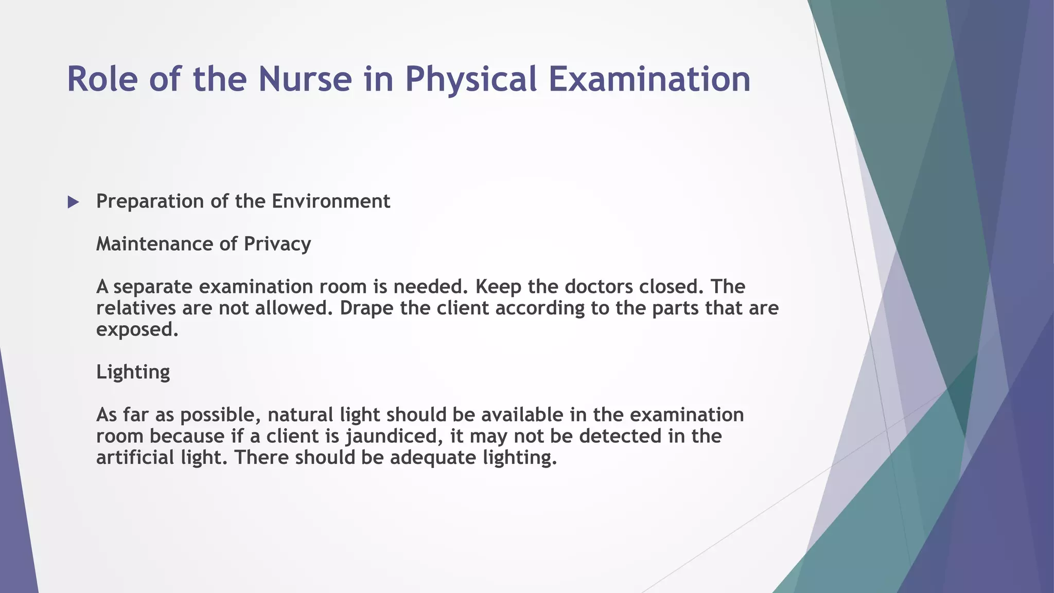 Role of the Nurse in Physical Examination
 Preparation of the Environment
Maintenance of Privacy
A separate examination room is needed. Keep the doctors closed. The
relatives are not allowed. Drape the client according to the parts that are
exposed.
Lighting
As far as possible, natural light should be available in the examination
room because if a client is jaundiced, it may not be detected in the
artificial light. There should be adequate lighting.
 