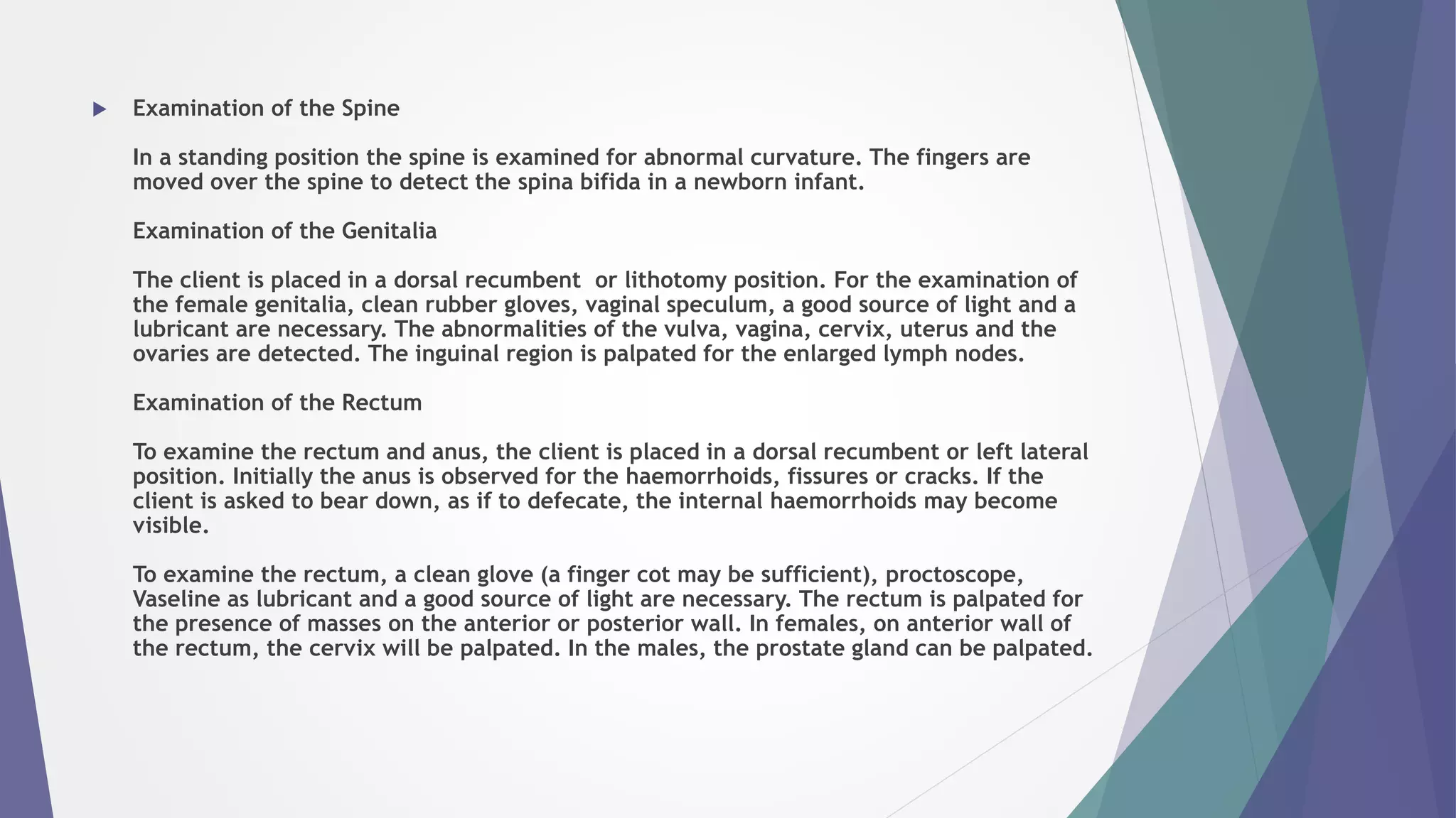  Examination of the Spine
In a standing position the spine is examined for abnormal curvature. The fingers are
moved over the spine to detect the spina bifida in a newborn infant.
Examination of the Genitalia
The client is placed in a dorsal recumbent or lithotomy position. For the examination of
the female genitalia, clean rubber gloves, vaginal speculum, a good source of light and a
lubricant are necessary. The abnormalities of the vulva, vagina, cervix, uterus and the
ovaries are detected. The inguinal region is palpated for the enlarged lymph nodes.
Examination of the Rectum
To examine the rectum and anus, the client is placed in a dorsal recumbent or left lateral
position. Initially the anus is observed for the haemorrhoids, fissures or cracks. If the
client is asked to bear down, as if to defecate, the internal haemorrhoids may become
visible.
To examine the rectum, a clean glove (a finger cot may be sufficient), proctoscope,
Vaseline as lubricant and a good source of light are necessary. The rectum is palpated for
the presence of masses on the anterior or posterior wall. In females, on anterior wall of
the rectum, the cervix will be palpated. In the males, the prostate gland can be palpated.
 