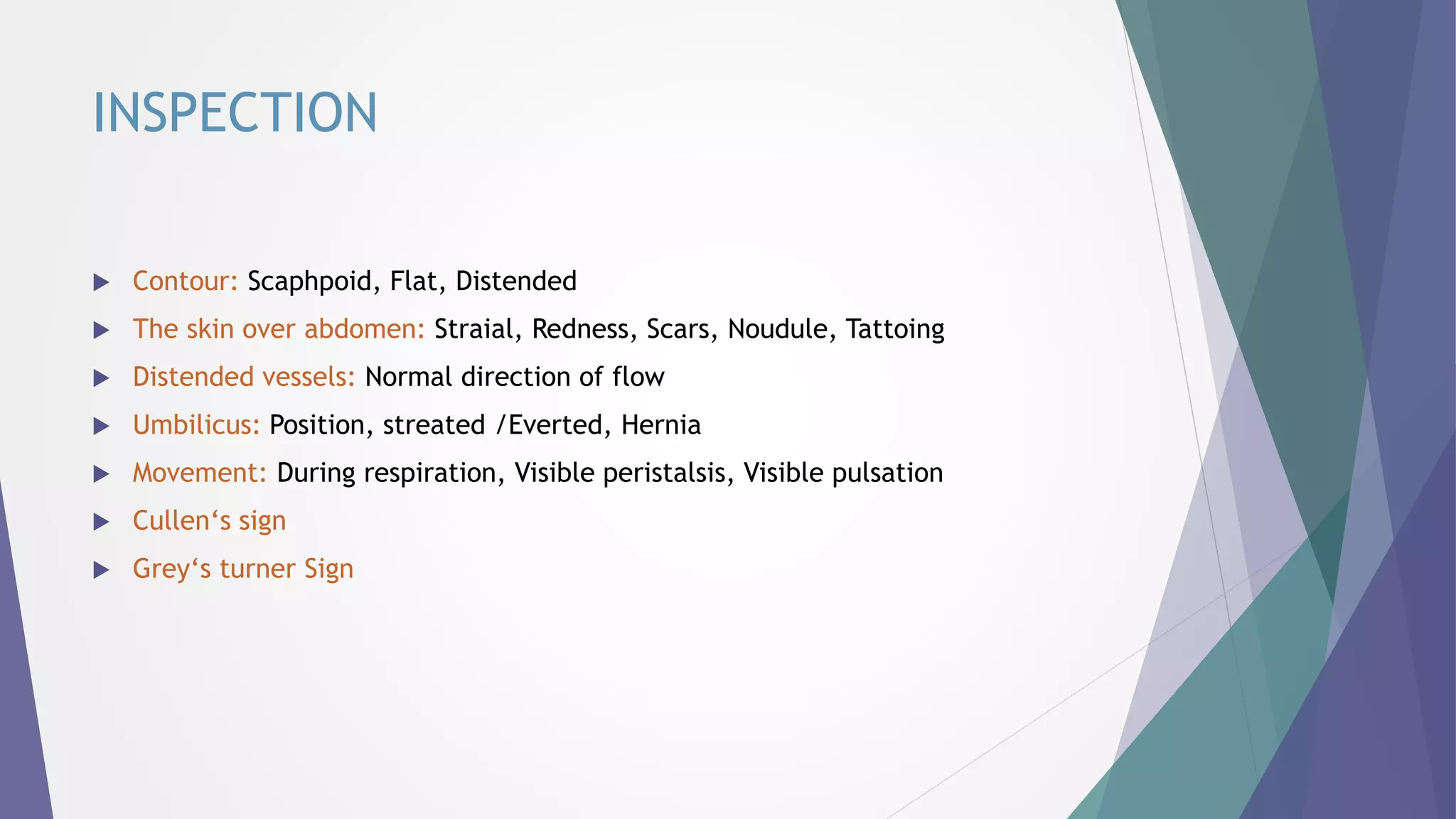 INSPECTION
 Contour: Scaphpoid, Flat, Distended
 The skin over abdomen: Straial, Redness, Scars, Noudule, Tattoing
 Distended vessels: Normal direction of flow
 Umbilicus: Position, streated /Everted, Hernia
 Movement: During respiration, Visible peristalsis, Visible pulsation
 Cullen‘s sign
 Grey‘s turner Sign
 