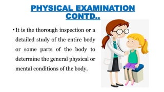 PHYSICAL EXAMINATION
CONTD..
• It is the thorough inspection or a
detailed study of the entire body
or some parts of the body to
determine the general physical or
mental conditions of the body.
 