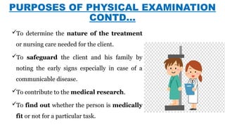 PURPOSES OF PHYSICAL EXAMINATION
CONTD…
To determine the nature of the treatment
or nursing care needed for the client.
To safeguard the client and his family by
noting the early signs especially in case of a
communicable disease.
To contribute to the medical research.
To find out whether the person is medically
fit or not for a particular task.
 