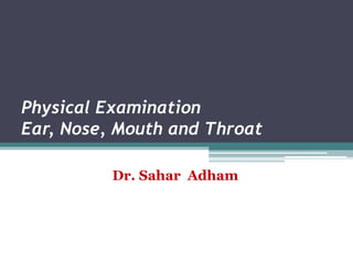 Physical Examination
Ear, Nose, Mouth and Throat
Dr. Sahar Adham
 