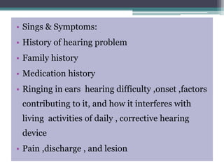 • Sings & Symptoms:
• History of hearing problem
• Family history
• Medication history
• Ringing in ears hearing difficulty ,onset ,factors
contributing to it, and how it interferes with
living activities of daily , corrective hearing
device
• Pain ,discharge , and lesion
 