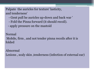 Palpate the auricles for texture' lasticity,
and tenderness'
- Gent pull he auricles up-down and back war '
- Fold the Pinna forward (it should recoil).
- apply pressure on the mastoid
Normal
Mobile, firm , and not tender pinna recoils after it is
folded
Abnormal
Lesions , scaly skin ,tenderness (infection of external ear)
 