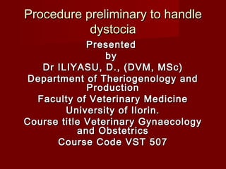 Procedure preliminary to handleProcedure preliminary to handle
dystociadystocia
PresentedPresented
byby
Dr ILIYASU, D., (DVM, MSc)Dr ILIYASU, D., (DVM, MSc)
Department of Theriogenology andDepartment of Theriogenology and
ProductionProduction
Faculty of Veterinary MedicineFaculty of Veterinary Medicine
University of Ilorin.University of Ilorin.
Course title Veterinary GynaecologyCourse title Veterinary Gynaecology
and Obstetricsand Obstetrics
Course Code VST 507Course Code VST 507
 