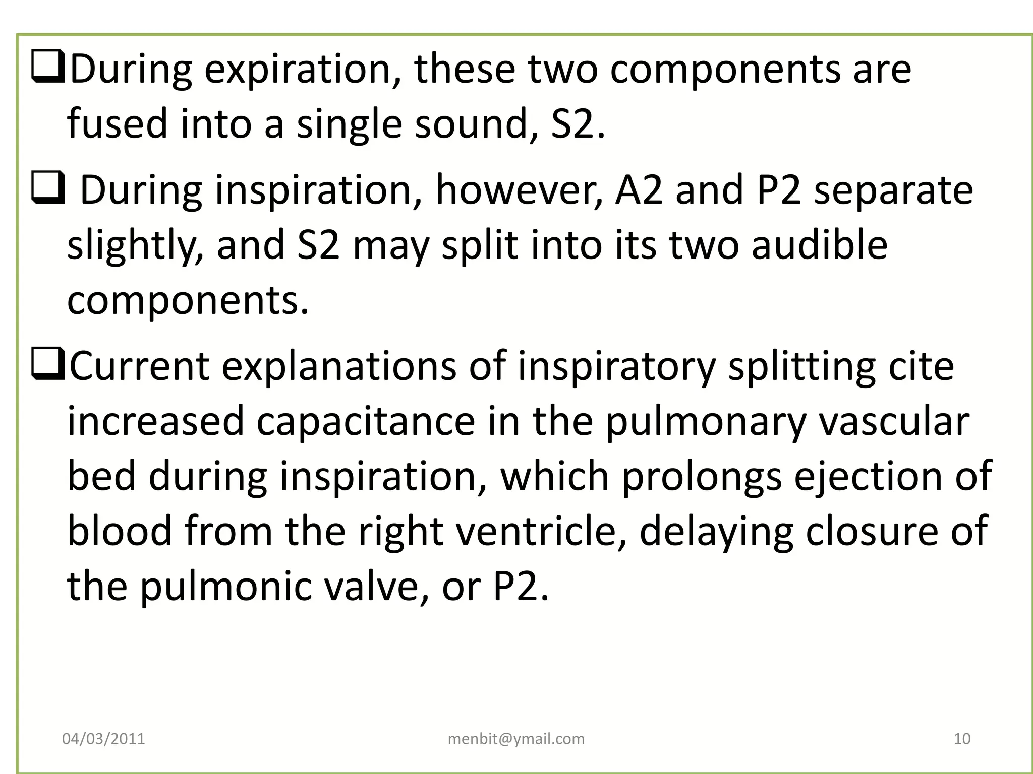 During expiration, these two components are
fused into a single sound, S2.
 During inspiration, however, A2 and P2 separate
slightly, and S2 may split into its two audible
components.
Current explanations of inspiratory splitting cite
increased capacitance in the pulmonary vascular
bed during inspiration, which prolongs ejection of
blood from the right ventricle, delaying closure of
the pulmonic valve, or P2.
04/03/2011 menbit@ymail.com 10
 