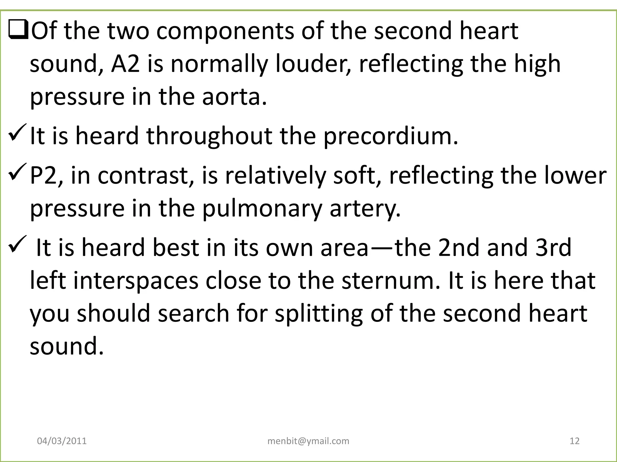 Of the two components of the second heart
sound, A2 is normally louder, reflecting the high
pressure in the aorta.
It is heard throughout the precordium.
P2, in contrast, is relatively soft, reflecting the lower
pressure in the pulmonary artery.
 It is heard best in its own area—the 2nd and 3rd
left interspaces close to the sternum. It is here that
you should search for splitting of the second heart
sound.
04/03/2011 menbit@ymail.com 12
 