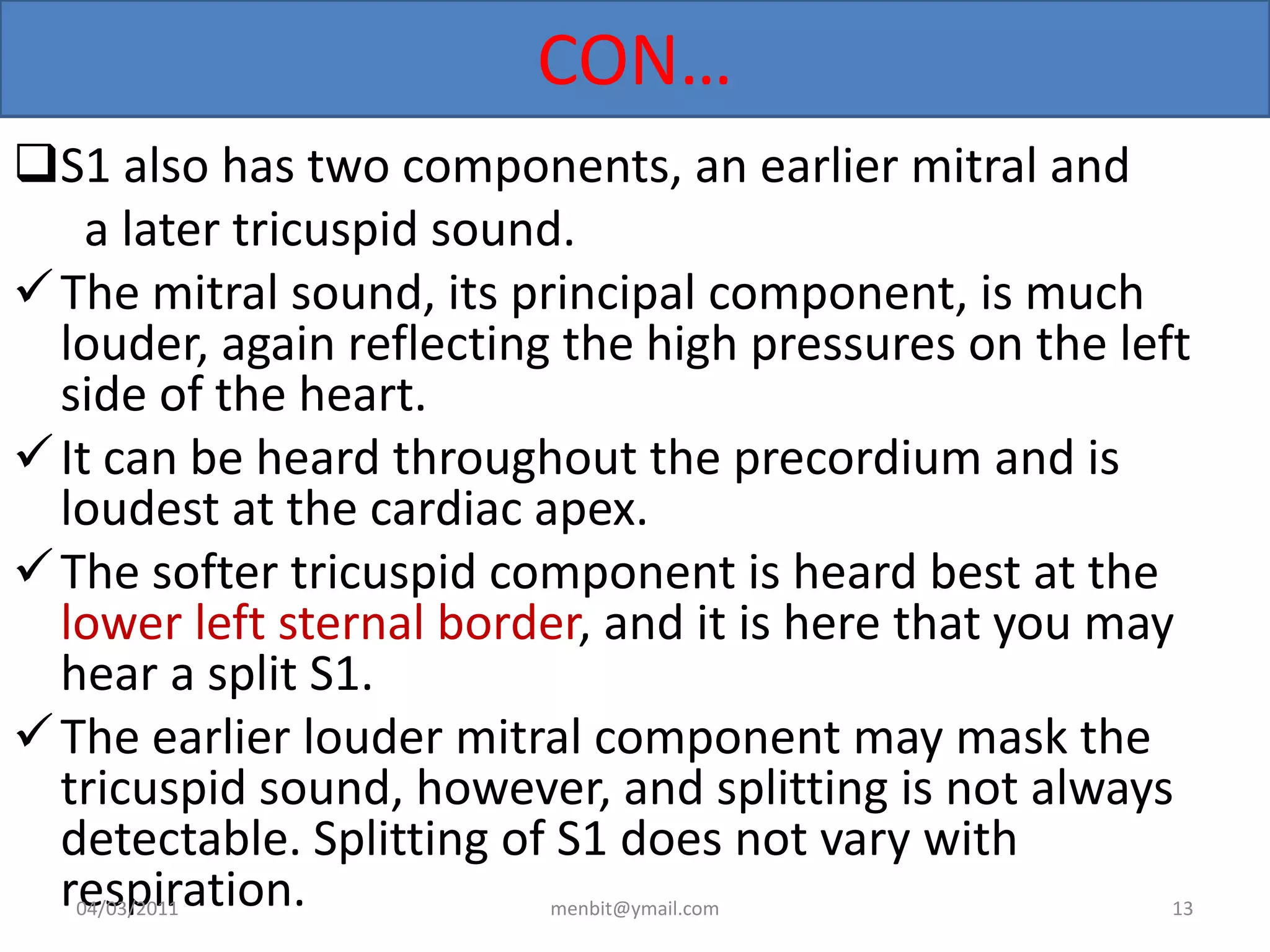 CON…
S1 also has two components, an earlier mitral and
a later tricuspid sound.
The mitral sound, its principal component, is much
louder, again reflecting the high pressures on the left
side of the heart.
It can be heard throughout the precordium and is
loudest at the cardiac apex.
The softer tricuspid component is heard best at the
lower left sternal border, and it is here that you may
hear a split S1.
The earlier louder mitral component may mask the
tricuspid sound, however, and splitting is not always
detectable. Splitting of S1 does not vary with
respiration.04/03/2011 menbit@ymail.com 13
 