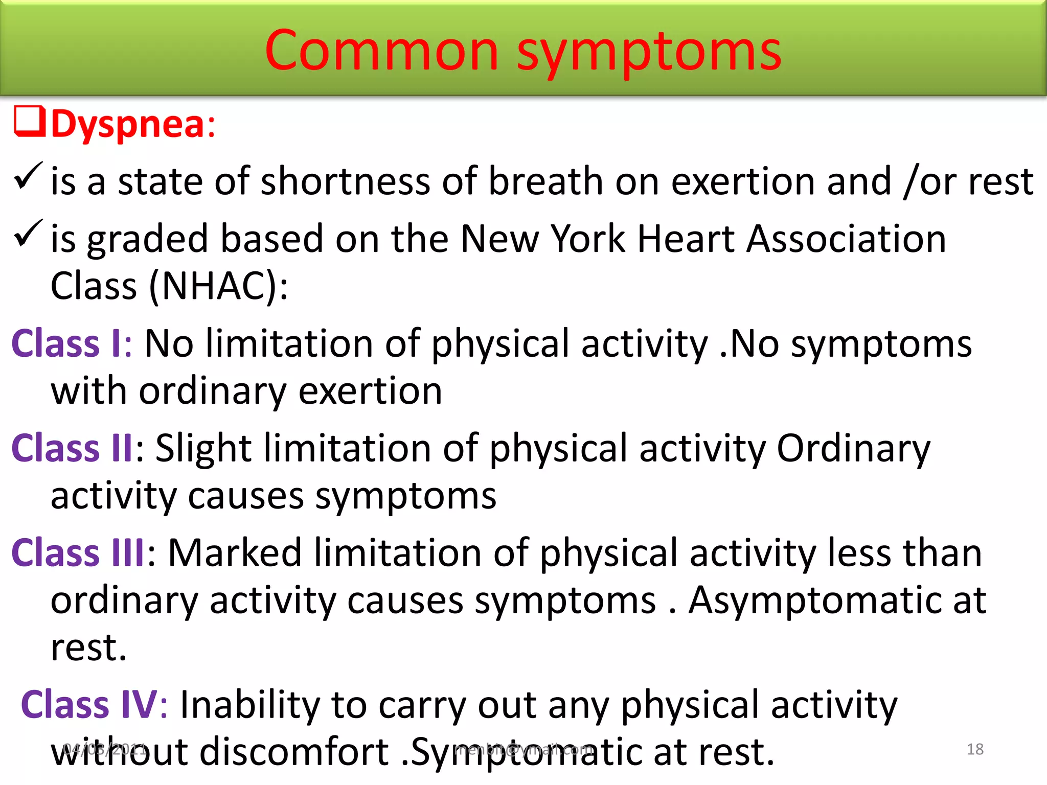 Common symptoms
Dyspnea:
is a state of shortness of breath on exertion and /or rest
is graded based on the New York Heart Association
Class (NHAC):
Class I: No limitation of physical activity .No symptoms
with ordinary exertion
Class II: Slight limitation of physical activity Ordinary
activity causes symptoms
Class III: Marked limitation of physical activity less than
ordinary activity causes symptoms . Asymptomatic at
rest.
Class IV: Inability to carry out any physical activity
without discomfort .Symptomatic at rest.04/03/2011 menbit@ymail.com 18
 
