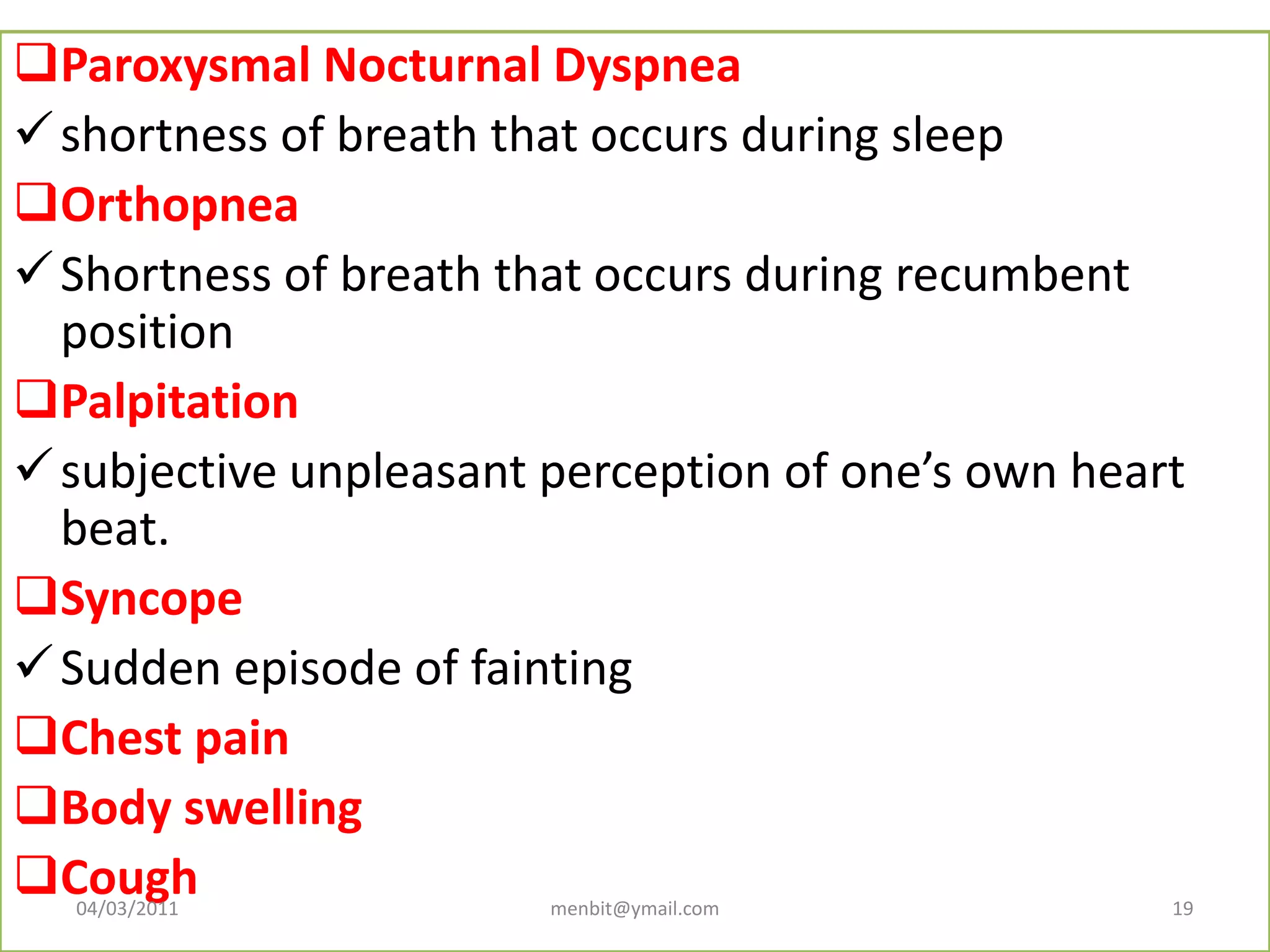 Paroxysmal Nocturnal Dyspnea
shortness of breath that occurs during sleep
Orthopnea
Shortness of breath that occurs during recumbent
position
Palpitation
subjective unpleasant perception of one’s own heart
beat.
Syncope
Sudden episode of fainting
Chest pain
Body swelling
Cough04/03/2011 menbit@ymail.com 19
 