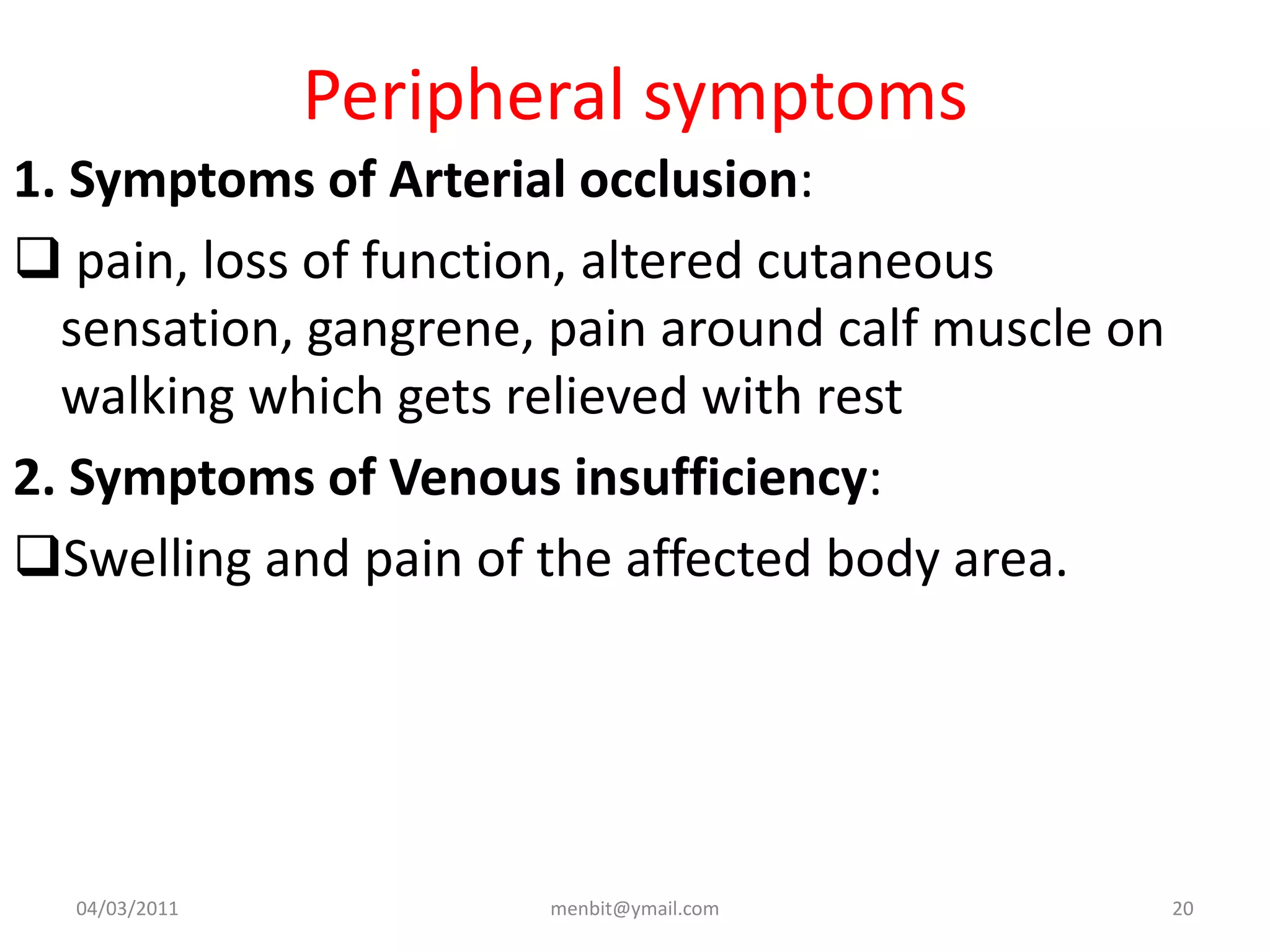 Peripheral symptoms
1. Symptoms of Arterial occlusion:
 pain, loss of function, altered cutaneous
sensation, gangrene, pain around calf muscle on
walking which gets relieved with rest
2. Symptoms of Venous insufficiency:
Swelling and pain of the affected body area.
04/03/2011 menbit@ymail.com 20
 
