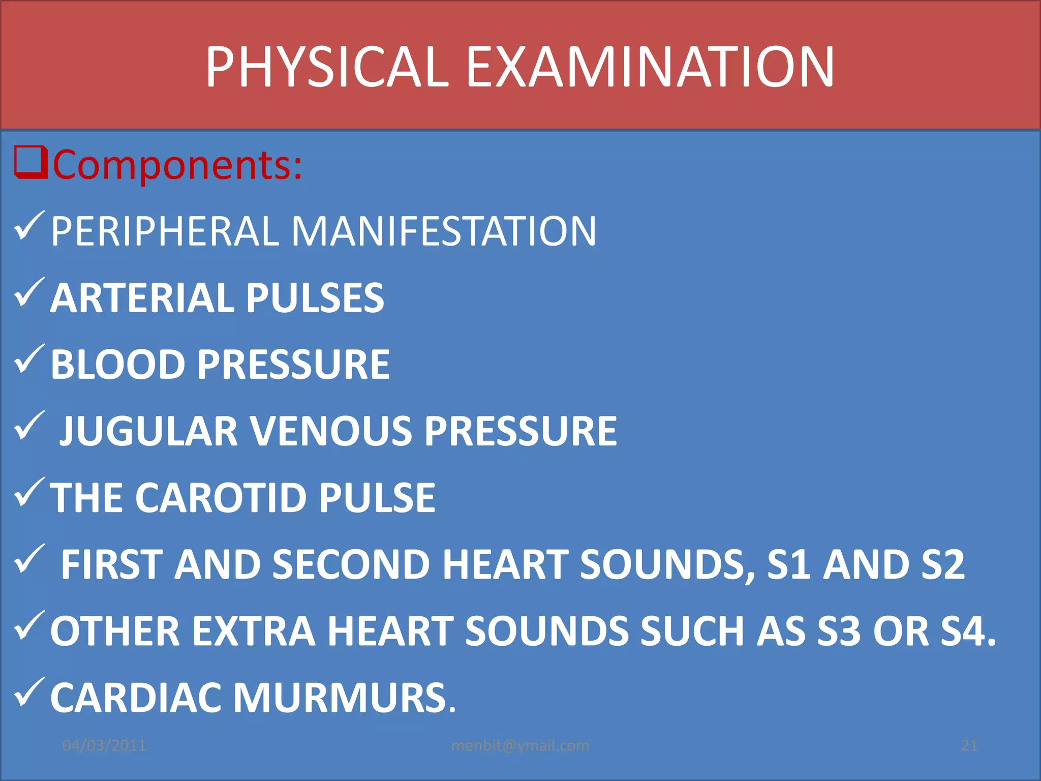 PHYSICAL EXAMINATION
Components:
PERIPHERAL MANIFESTATION
ARTERIAL PULSES
BLOOD PRESSURE
 JUGULAR VENOUS PRESSURE
THE CAROTID PULSE
 FIRST AND SECOND HEART SOUNDS, S1 AND S2
OTHER EXTRA HEART SOUNDS SUCH AS S3 OR S4.
CARDIAC MURMURS.
04/03/2011 menbit@ymail.com 21
 