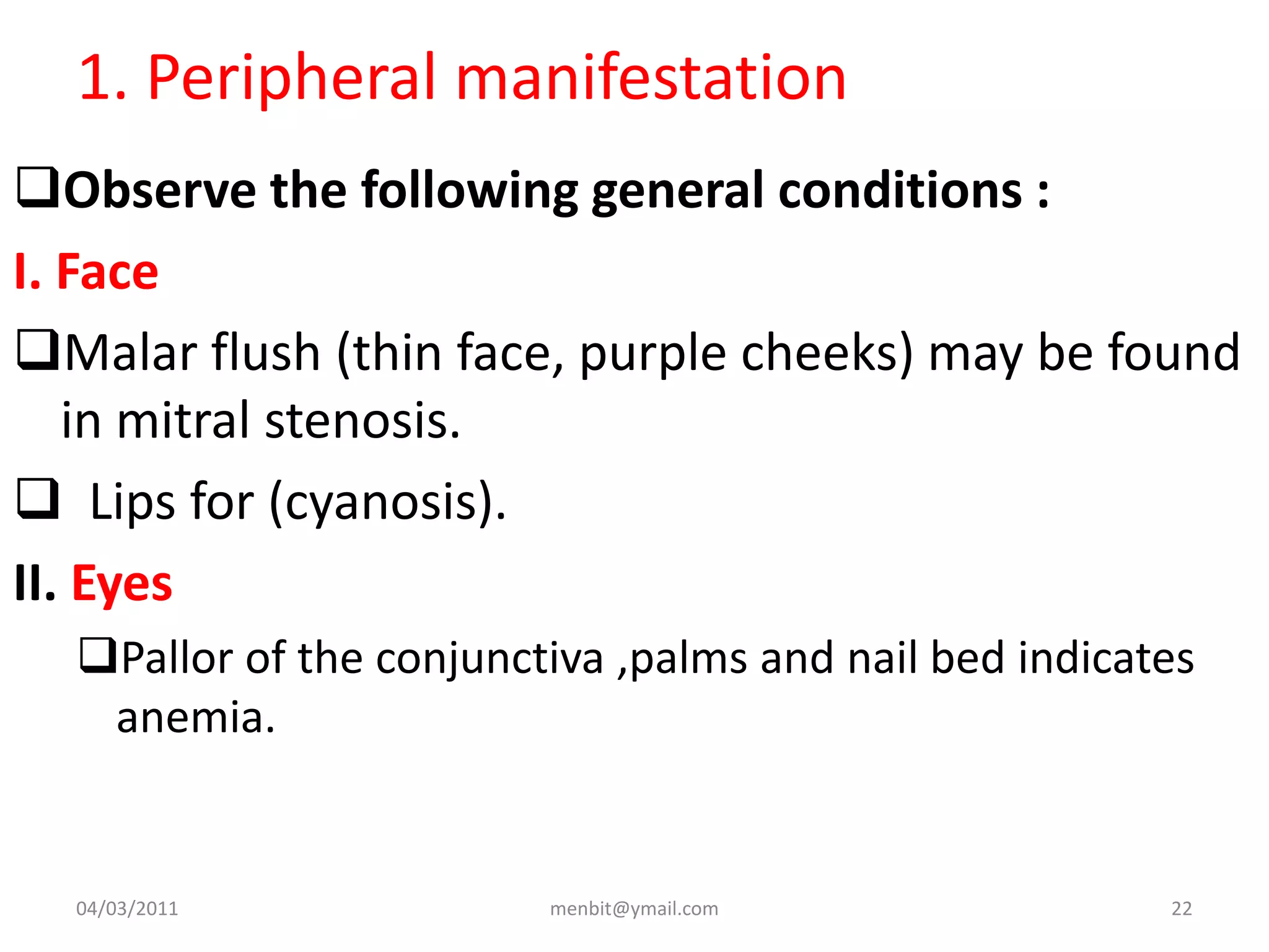 1. Peripheral manifestation
Observe the following general conditions :
I. Face
Malar flush (thin face, purple cheeks) may be found
in mitral stenosis.
 Lips for (cyanosis).
II. Eyes
Pallor of the conjunctiva ,palms and nail bed indicates
anemia.
04/03/2011 menbit@ymail.com 22
 