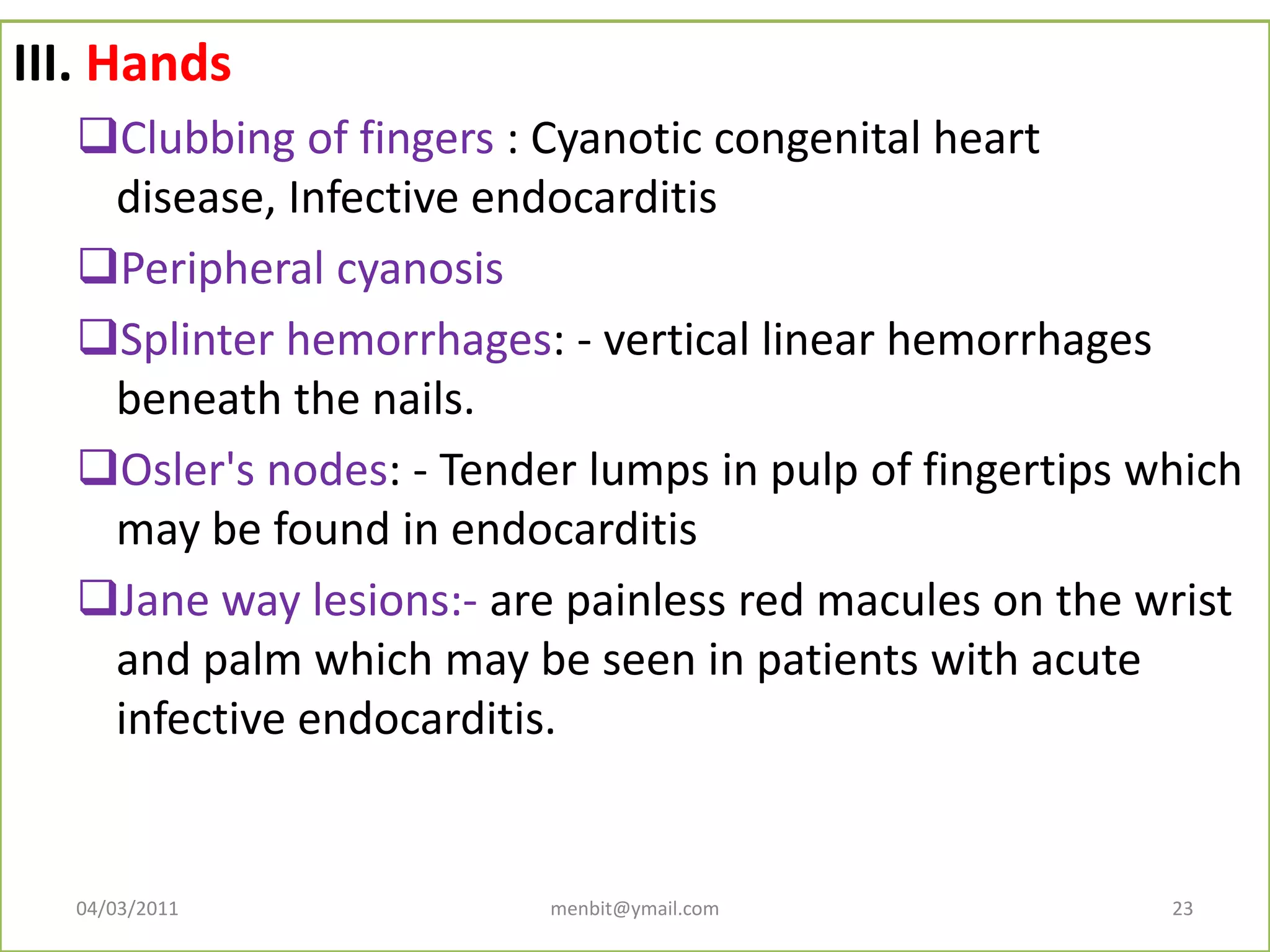 III. Hands
Clubbing of fingers : Cyanotic congenital heart
disease, Infective endocarditis
Peripheral cyanosis
Splinter hemorrhages: - vertical linear hemorrhages
beneath the nails.
Osler's nodes: - Tender lumps in pulp of fingertips which
may be found in endocarditis
Jane way lesions:- are painless red macules on the wrist
and palm which may be seen in patients with acute
infective endocarditis.
04/03/2011 menbit@ymail.com 23
 
