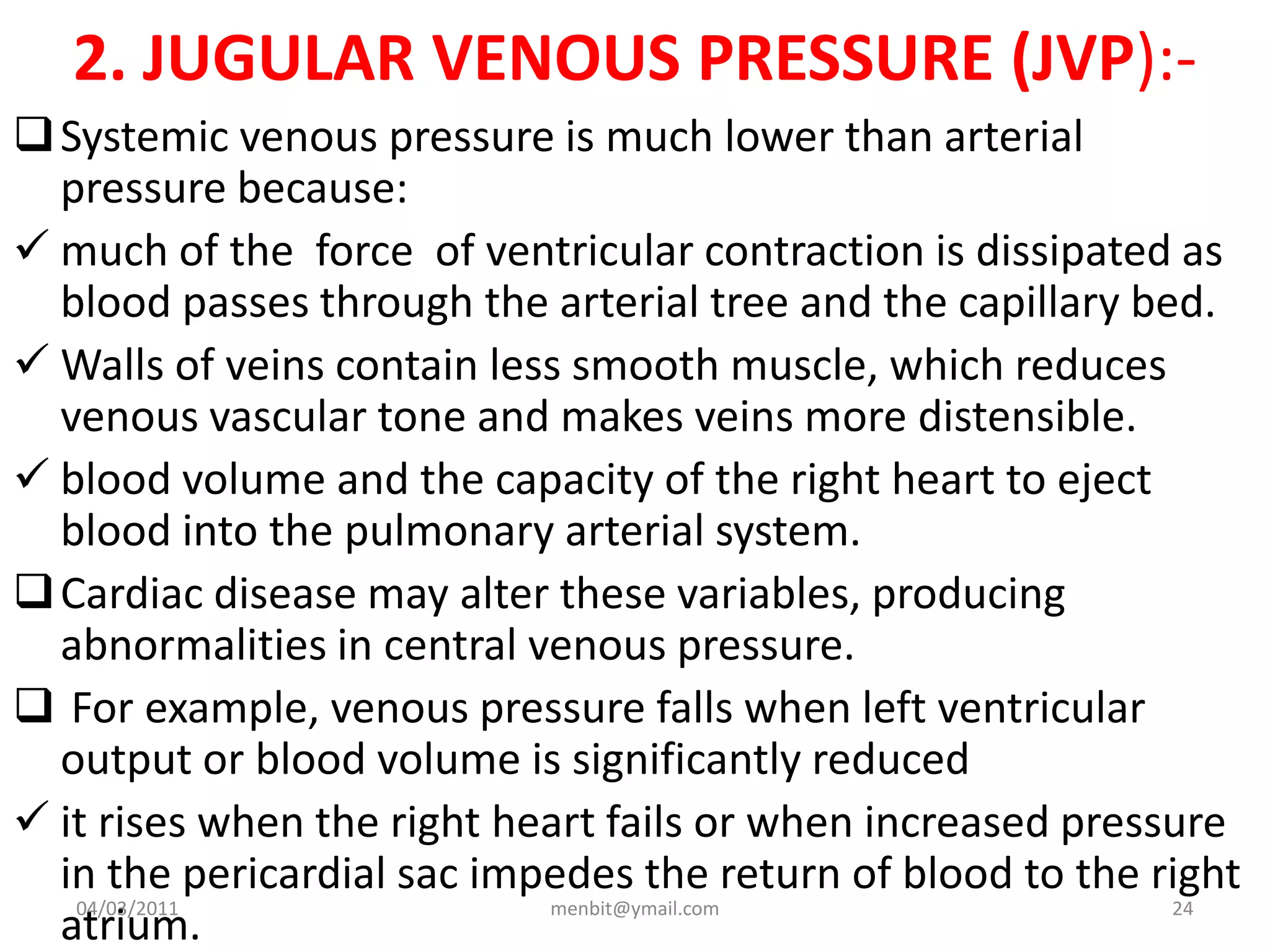 2. JUGULAR VENOUS PRESSURE (JVP):-
Systemic venous pressure is much lower than arterial
pressure because:
 much of the force of ventricular contraction is dissipated as
blood passes through the arterial tree and the capillary bed.
 Walls of veins contain less smooth muscle, which reduces
venous vascular tone and makes veins more distensible.
 blood volume and the capacity of the right heart to eject
blood into the pulmonary arterial system.
Cardiac disease may alter these variables, producing
abnormalities in central venous pressure.
 For example, venous pressure falls when left ventricular
output or blood volume is significantly reduced
 it rises when the right heart fails or when increased pressure
in the pericardial sac impedes the return of blood to the right
atrium.
04/03/2011 menbit@ymail.com 24
 