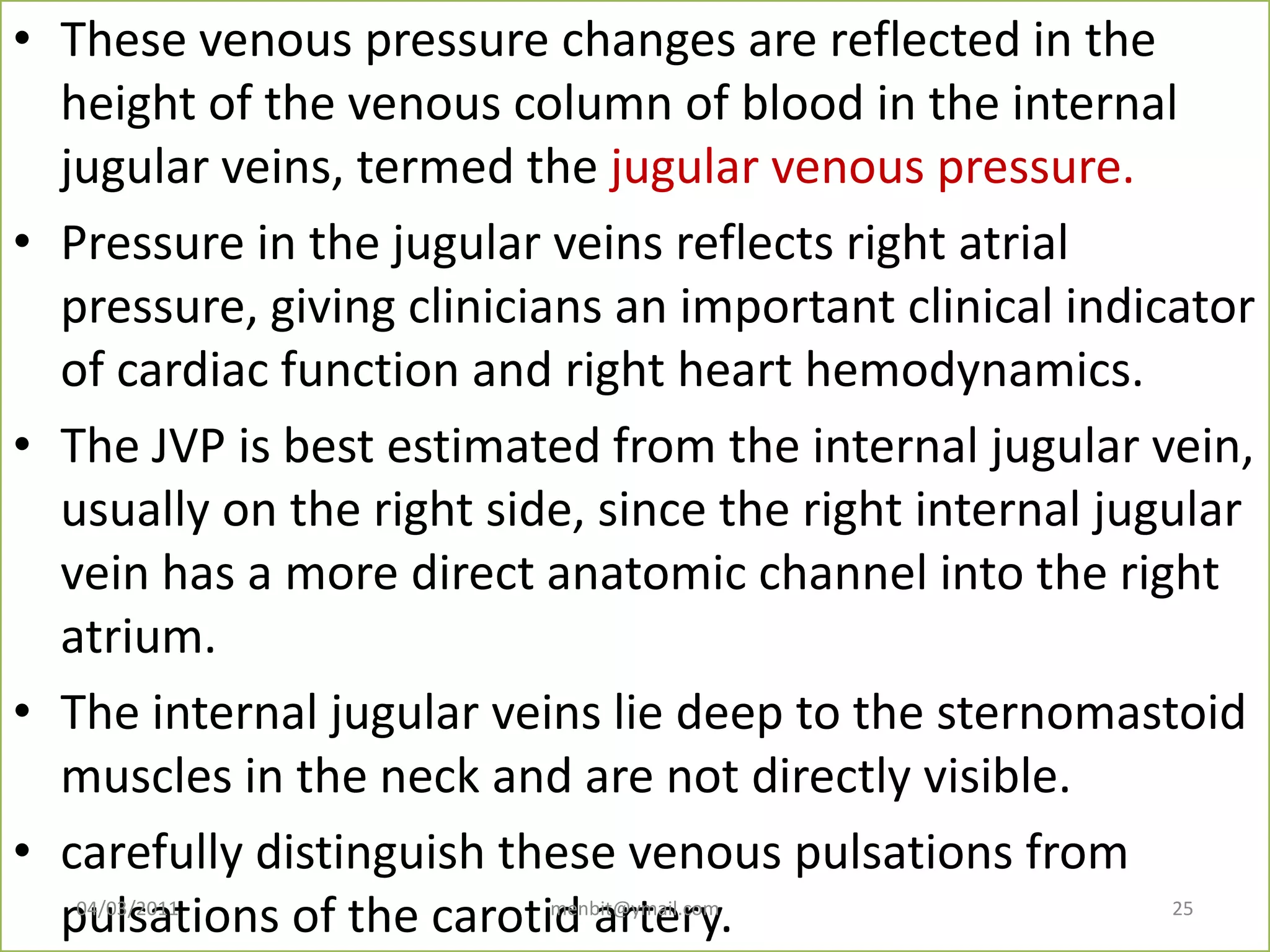 • These venous pressure changes are reflected in the
height of the venous column of blood in the internal
jugular veins, termed the jugular venous pressure.
• Pressure in the jugular veins reflects right atrial
pressure, giving clinicians an important clinical indicator
of cardiac function and right heart hemodynamics.
• The JVP is best estimated from the internal jugular vein,
usually on the right side, since the right internal jugular
vein has a more direct anatomic channel into the right
atrium.
• The internal jugular veins lie deep to the sternomastoid
muscles in the neck and are not directly visible.
• carefully distinguish these venous pulsations from
pulsations of the carotid artery.04/03/2011 menbit@ymail.com 25
 