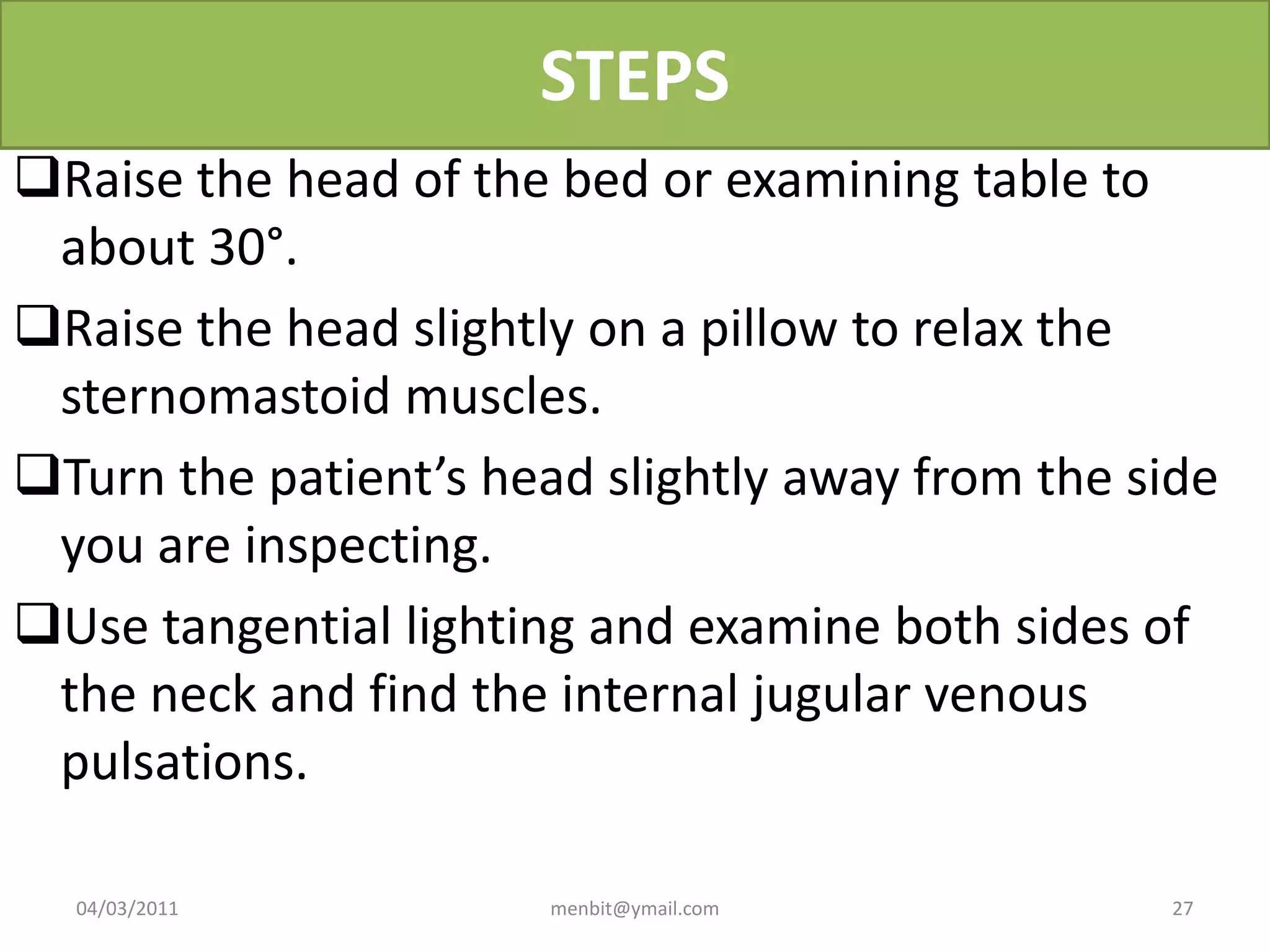 STEPS
Raise the head of the bed or examining table to
about 30°.
Raise the head slightly on a pillow to relax the
sternomastoid muscles.
Turn the patient’s head slightly away from the side
you are inspecting.
Use tangential lighting and examine both sides of
the neck and find the internal jugular venous
pulsations.
04/03/2011 menbit@ymail.com 27
 
