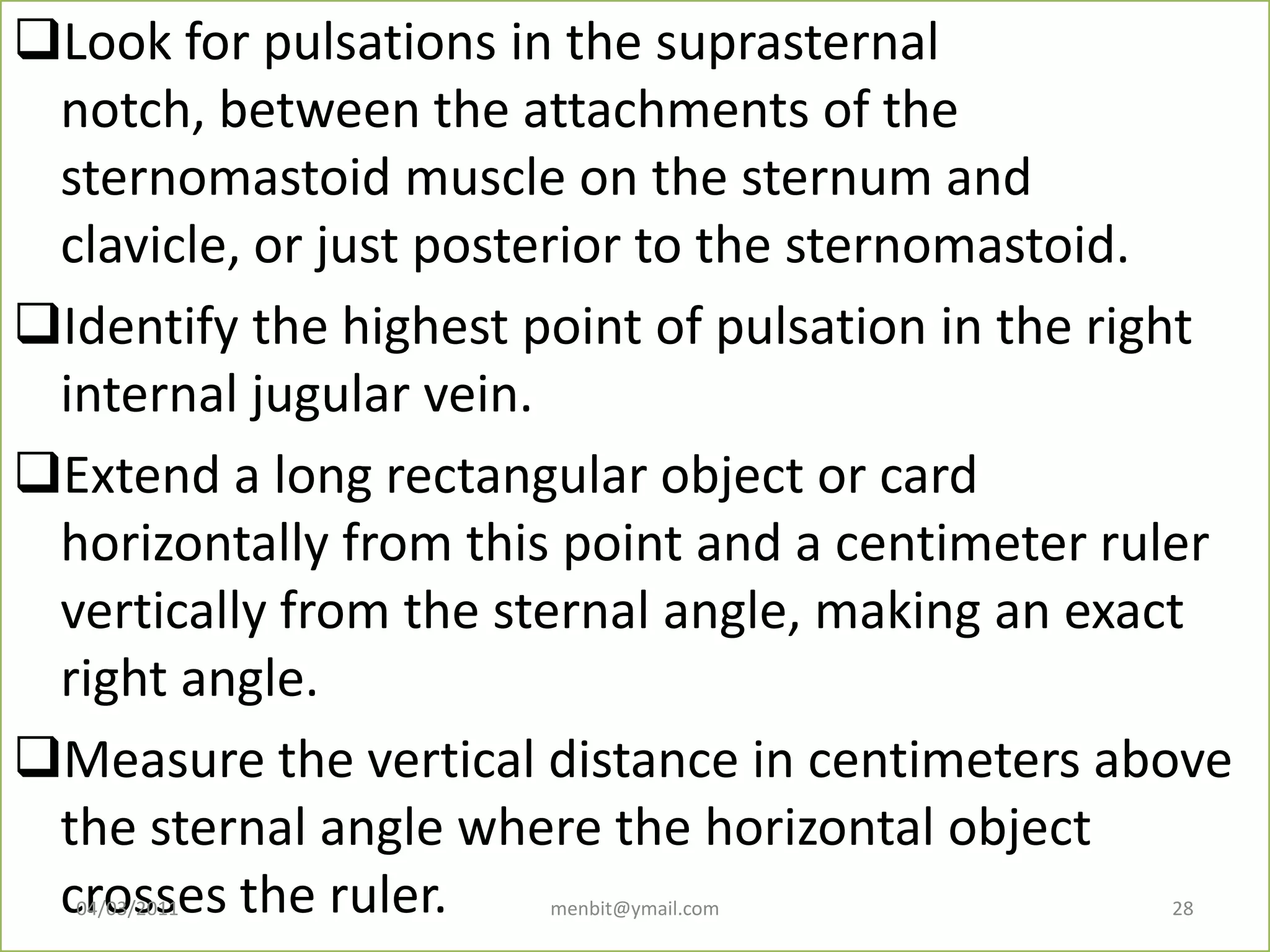 Look for pulsations in the suprasternal
notch, between the attachments of the
sternomastoid muscle on the sternum and
clavicle, or just posterior to the sternomastoid.
Identify the highest point of pulsation in the right
internal jugular vein.
Extend a long rectangular object or card
horizontally from this point and a centimeter ruler
vertically from the sternal angle, making an exact
right angle.
Measure the vertical distance in centimeters above
the sternal angle where the horizontal object
crosses the ruler.04/03/2011 menbit@ymail.com 28
 
