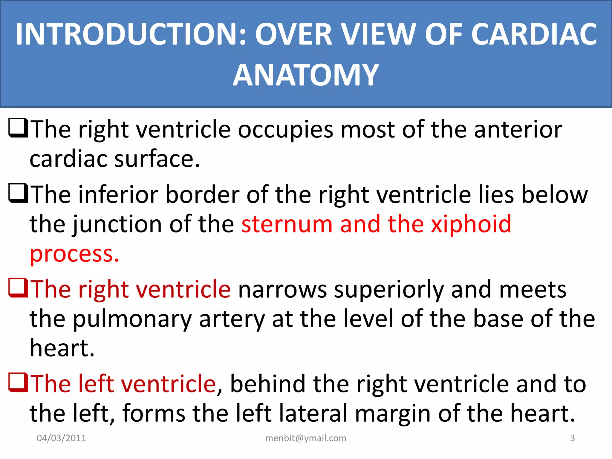 INTRODUCTION: OVER VIEW OF CARDIAC
ANATOMY
The right ventricle occupies most of the anterior
cardiac surface.
The inferior border of the right ventricle lies below
the junction of the sternum and the xiphoid
process.
The right ventricle narrows superiorly and meets
the pulmonary artery at the level of the base of the
heart.
The left ventricle, behind the right ventricle and to
the left, forms the left lateral margin of the heart.
04/03/2011 menbit@ymail.com 3
 