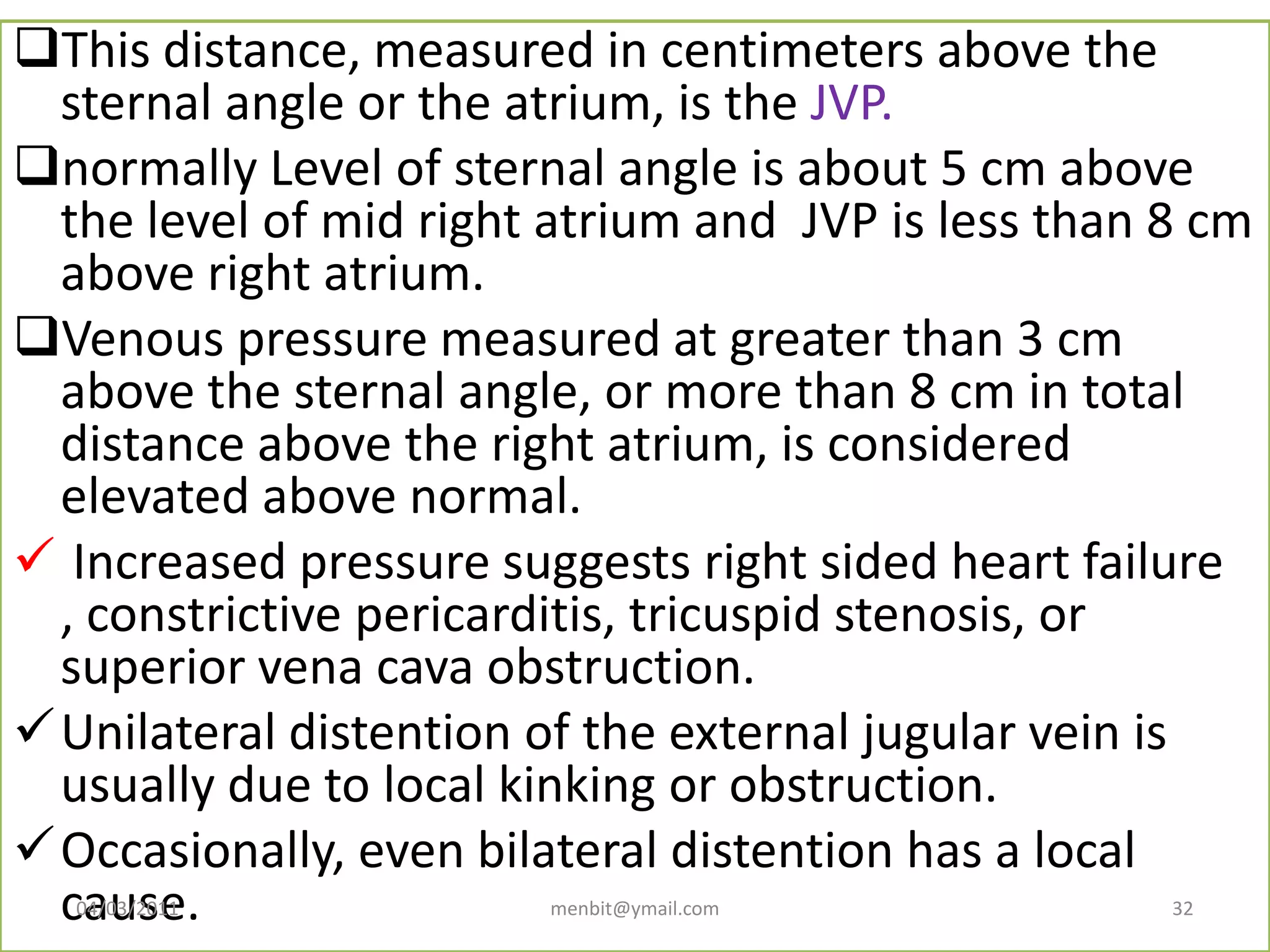 This distance, measured in centimeters above the
sternal angle or the atrium, is the JVP.
normally Level of sternal angle is about 5 cm above
the level of mid right atrium and JVP is less than 8 cm
above right atrium.
Venous pressure measured at greater than 3 cm
above the sternal angle, or more than 8 cm in total
distance above the right atrium, is considered
elevated above normal.
 Increased pressure suggests right sided heart failure
, constrictive pericarditis, tricuspid stenosis, or
superior vena cava obstruction.
Unilateral distention of the external jugular vein is
usually due to local kinking or obstruction.
Occasionally, even bilateral distention has a local
cause.04/03/2011 menbit@ymail.com 32
 