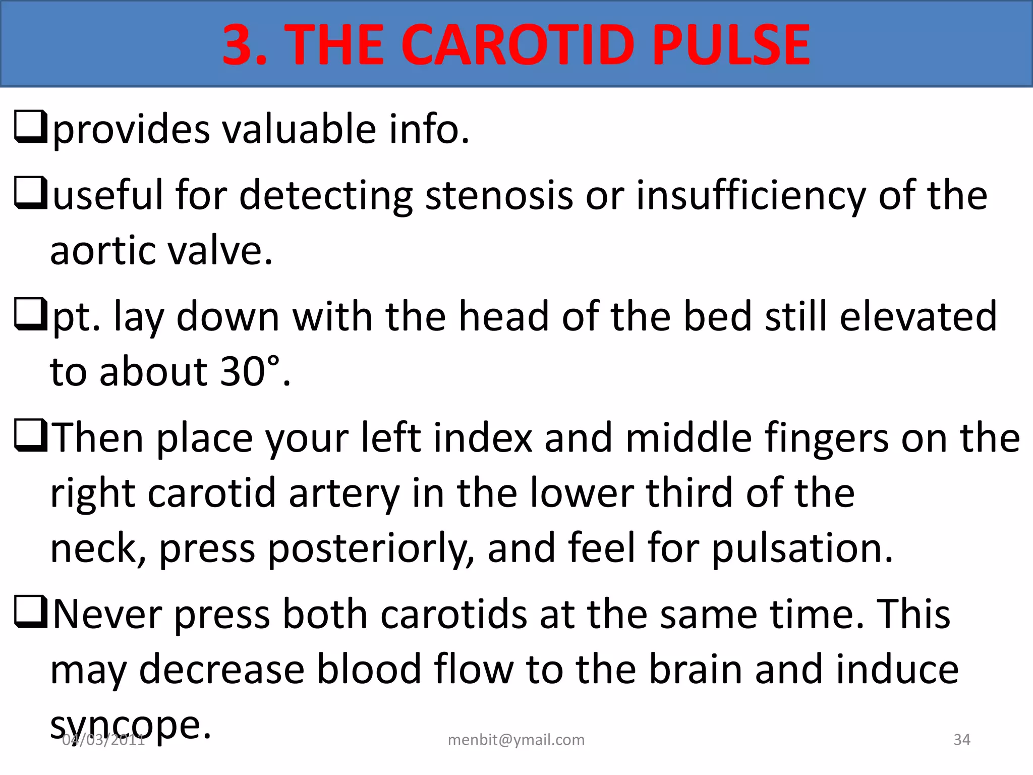 3. THE CAROTID PULSE
provides valuable info.
useful for detecting stenosis or insufficiency of the
aortic valve.
pt. lay down with the head of the bed still elevated
to about 30°.
Then place your left index and middle fingers on the
right carotid artery in the lower third of the
neck, press posteriorly, and feel for pulsation.
Never press both carotids at the same time. This
may decrease blood flow to the brain and induce
syncope.04/03/2011 menbit@ymail.com 34
 