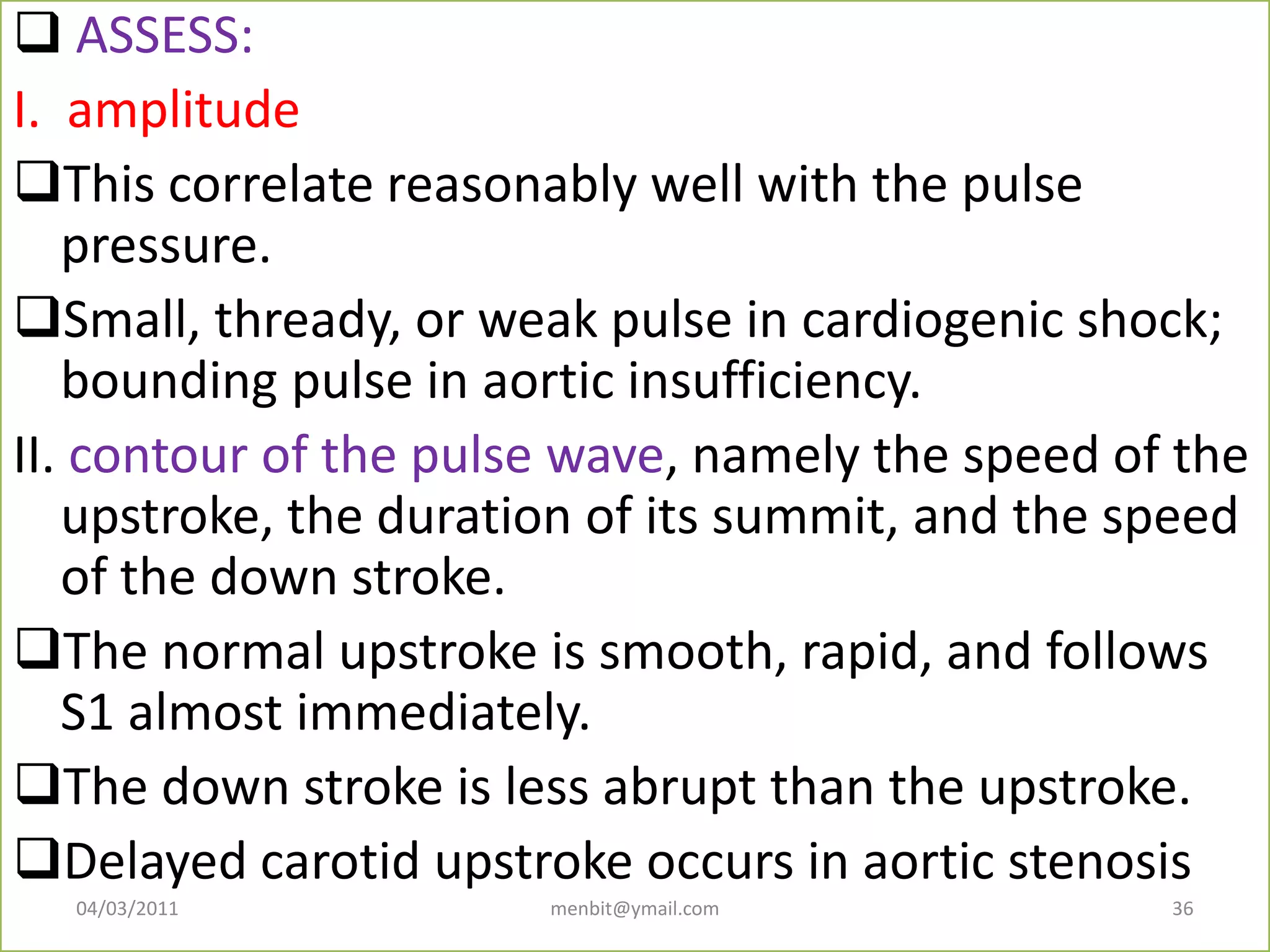  ASSESS:
I. amplitude
This correlate reasonably well with the pulse
pressure.
Small, thready, or weak pulse in cardiogenic shock;
bounding pulse in aortic insufficiency.
II. contour of the pulse wave, namely the speed of the
upstroke, the duration of its summit, and the speed
of the down stroke.
The normal upstroke is smooth, rapid, and follows
S1 almost immediately.
The down stroke is less abrupt than the upstroke.
Delayed carotid upstroke occurs in aortic stenosis
04/03/2011 menbit@ymail.com 36
 