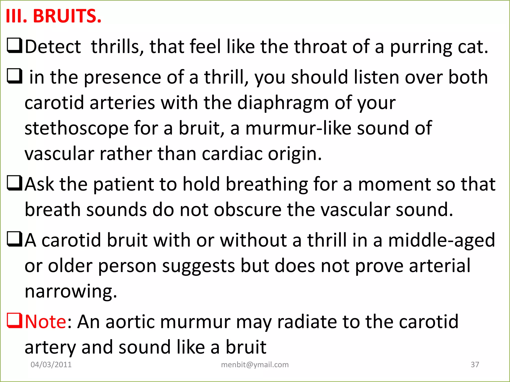 III. BRUITS.
Detect thrills, that feel like the throat of a purring cat.
 in the presence of a thrill, you should listen over both
carotid arteries with the diaphragm of your
stethoscope for a bruit, a murmur-like sound of
vascular rather than cardiac origin.
Ask the patient to hold breathing for a moment so that
breath sounds do not obscure the vascular sound.
A carotid bruit with or without a thrill in a middle-aged
or older person suggests but does not prove arterial
narrowing.
Note: An aortic murmur may radiate to the carotid
artery and sound like a bruit
04/03/2011 menbit@ymail.com 37
 