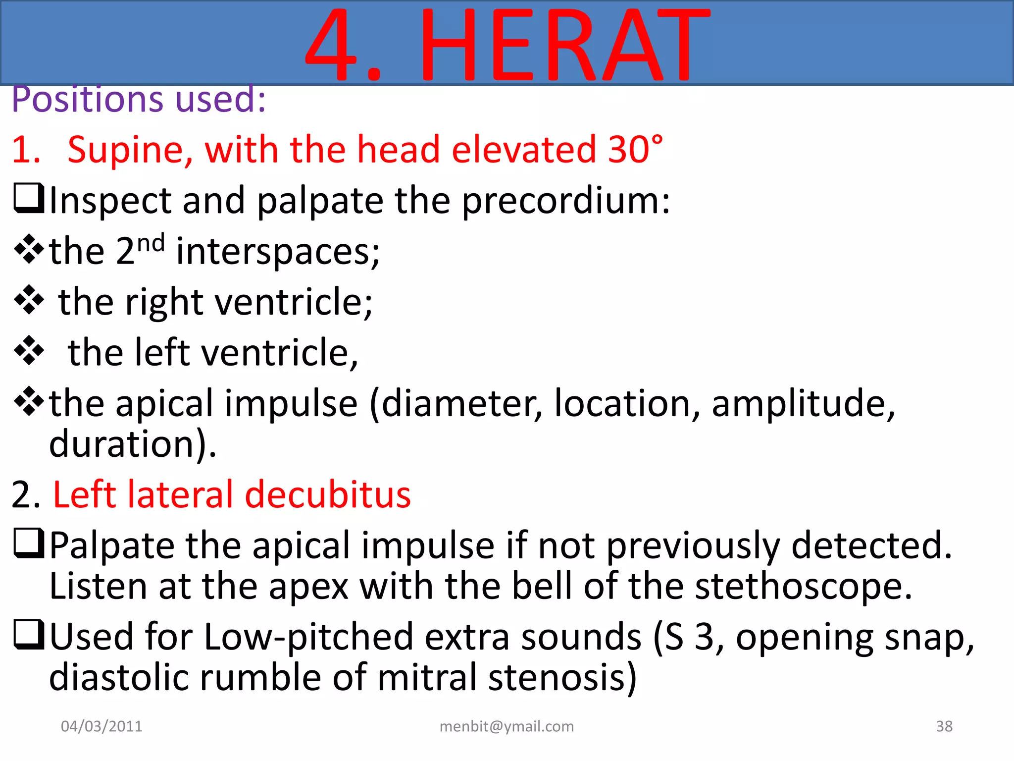 4. HERATPositions used:
1. Supine, with the head elevated 30°
Inspect and palpate the precordium:
the 2nd interspaces;
 the right ventricle;
 the left ventricle,
the apical impulse (diameter, location, amplitude,
duration).
2. Left lateral decubitus
Palpate the apical impulse if not previously detected.
Listen at the apex with the bell of the stethoscope.
Used for Low-pitched extra sounds (S 3, opening snap,
diastolic rumble of mitral stenosis)
04/03/2011 menbit@ymail.com 38
 